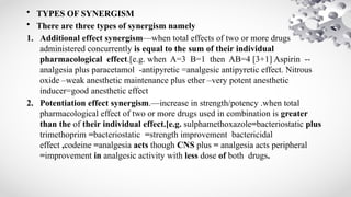 • TYPES OF SYNERGISM
• There are three types of synergism namely
1. Additional effect synergism—when total effects of two or more drugs
administered concurrently is equal to the sum of their individual
pharmacological effect.[e.g. when A=3 B=1 then AB=4 [3+1] Aspirin --
analgesia plus paracetamol -antipyretic =analgesic antipyretic effect. Nitrous
oxide –weak anesthetic maintenance plus ether –very potent anesthetic
inducer=good anesthetic effect
2. Potentiation effect synergism.—increase in strength/potency .when total
pharmacological effect of two or more drugs used in combination is greater
than the of their individual effect.[e.g. sulphamethoxazole=bacteriostatic plus
trimethoprim =bacteriostatic =strength improvement bactericidal
effect ,codeine =analgesia acts though CNS plus = analgesia acts peripheral
=improvement in analgesic activity with less dose of both drugs.
 