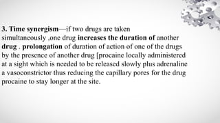 3. Time synergism—if two drugs are taken
simultaneously ,one drug increases the duration of another
drug . prolongation of duration of action of one of the drugs
by the presence of another drug [procaine locally administered
at a sight which is needed to be released slowly plus adrenaline
a vasoconstrictor thus reducing the capillary pores for the drug
procaine to stay longer at the site.
 