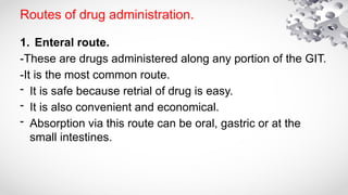 Routes of drug administration.
1. Enteral route.
-These are drugs administered along any portion of the GIT.
-It is the most common route.
- It is safe because retrial of drug is easy.
- It is also convenient and economical.
- Absorption via this route can be oral, gastric or at the
small intestines.
 