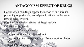 ANTAGONISM EFFECT OF DRUGS
Occurs when two drugs oppose the action of one another
producing opposite pharmacodynamic effects on the same
physiological system .
Forms of antagonism effects of drugs include;
• Chemical antagonist.
• Pharmacokinetic antagonist .
• Antagonist by receptor block-block .
• Non- competitive antagonist -i.e. block receptor-effector-
linkage.
• Physiological antagonist.
 