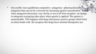 • Irreversible /non equilibrium competitive antagonist---pharmacokinetic
antagonist that can not be overcome by increasing agonist concentration . occurs
when antagonist dissociates very slowly or not at all from receptors .no change
in antagonist occupying takes place when agonist is applied. The agonist is
surmountable. This happens with drugs that posses reactive groups which form
covalent bonds with the receptors this drugs have minimal therapeutic use.
 