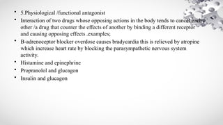• 5.Physiological /functional antagonist
• Interaction of two drugs whose opposing actions in the body tends to cancel each
other /a drug that counter the effects of another by binding a different receptor
and causing opposing effects .examples;
• B-adrenoceptor blocker overdose causes bradycardia this is relieved by atropine
which increase heart rate by blocking the parasympathetic nervous system
activity.
• Histamine and epinephrine
• Propranolol and glucagon
• Insulin and glucagon
 