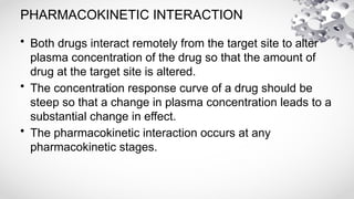 PHARMACOKINETIC INTERACTION
• Both drugs interact remotely from the target site to alter
plasma concentration of the drug so that the amount of
drug at the target site is altered.
• The concentration response curve of a drug should be
steep so that a change in plasma concentration leads to a
substantial change in effect.
• The pharmacokinetic interaction occurs at any
pharmacokinetic stages.
 