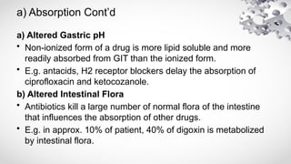 a) Absorption Cont’d
a) Altered Gastric pH
• Non-ionized form of a drug is more lipid soluble and more
readily absorbed from GIT than the ionized form.
• E.g. antacids, H2 receptor blockers delay the absorption of
ciprofloxacin and ketocozanole.
b) Altered Intestinal Flora
• Antibiotics kill a large number of normal flora of the intestine
that influences the absorption of other drugs.
• E.g. in approx. 10% of patient, 40% of digoxin is metabolized
by intestinal flora.
 