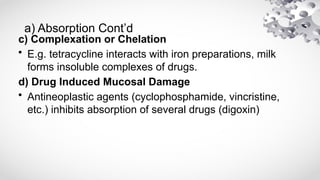 a) Absorption Cont’d
c) Complexation or Chelation
• E.g. tetracycline interacts with iron preparations, milk
forms insoluble complexes of drugs.
d) Drug Induced Mucosal Damage
• Antineoplastic agents (cyclophosphamide, vincristine,
etc.) inhibits absorption of several drugs (digoxin)
 