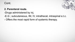 Cont.
2. Parenteral route.
-Drugs administered by inj.
-E.G ; subcutaneous, IM, IV, intrathecal, intraspinal e.t.c.
- Offers the most rapid form of systemic therapy.
 