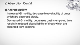 a) Absorption Cont’d
e) Altered Motility
• Increased GI motility; decrease bioavailability of drugs
which are absorbed slowly.
• Decreased GI motility: decreases gastric emptying time
results in reduced bioavailability of drugs which are
absorbed from intestine.
 