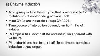 a) Enzyme Induction
• A drug may induce the enzyme that is responsible for the
metabolism of another drug or even itself.
• Most CYPs are inducible except CYP2D6.
• Time course of interaction depends on half – life of
inducer.
• Rifampicin has short half life and induction apparent with
24 hours.
• Phenobarbitone has longer half life so time to complete
induction takes longer.
 