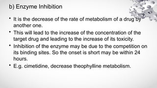 b) Enzyme Inhibition
• It is the decrease of the rate of metabolism of a drug by
another one.
• This will lead to the increase of the concentration of the
target drug and leading to the increase of its toxicity.
• Inhibition of the enzyme may be due to the competition on
its binding sites. So the onset is short may be within 24
hours.
• E.g. cimetidine, decrease theophylline metabolism.
 