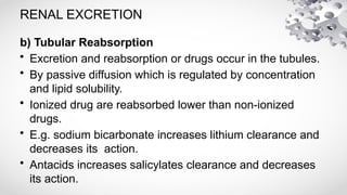 RENAL EXCRETION
b) Tubular Reabsorption
• Excretion and reabsorption or drugs occur in the tubules.
• By passive diffusion which is regulated by concentration
and lipid solubility.
• Ionized drug are reabsorbed lower than non-ionized
drugs.
• E.g. sodium bicarbonate increases lithium clearance and
decreases its action.
• Antacids increases salicylates clearance and decreases
its action.
 