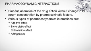 PHARMACODYNAMIC NTERACTIONS
• It means alteration of the drug action without change in its
serum concentration by pharmacokinetic factors.
• Various types of pharmacodynamics interactions are:
– Additive effect
– Synergistic effect
– Potentiation effect
– Antagonism
 