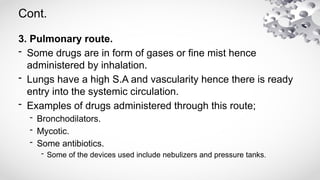 Cont.
3. Pulmonary route.
- Some drugs are in form of gases or fine mist hence
administered by inhalation.
- Lungs have a high S.A and vascularity hence there is ready
entry into the systemic circulation.
- Examples of drugs administered through this route;
- Bronchodilators.
- Mycotic.
- Some antibiotics.
- Some of the devices used include nebulizers and pressure tanks.
 