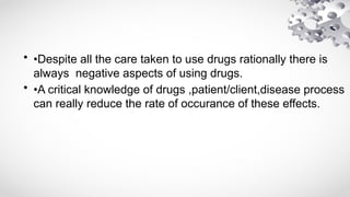 • •Despite all the care taken to use drugs rationally there is
always negative aspects of using drugs.
• •A critical knowledge of drugs ,patient/client,disease process
can really reduce the rate of occurance of these effects.
 