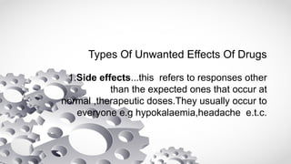 Types Of Unwanted Effects Of Drugs
1.Side effects...this refers to responses other
than the expected ones that occur at
normal ,therapeutic doses.They usually occur to
everyone e.g hypokalaemia,headache e.t.c.
 