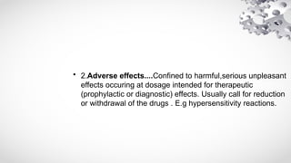 • 2.Adverse effects....Confined to harmful,serious unpleasant
effects occuring at dosage intended for therapeutic
(prophylactic or diagnostic) effects. Usually call for reduction
or withdrawal of the drugs . E.g hypersensitivity reactions.
 