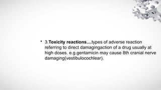 • 3.Toxicity reactions....types of adverse reaction
referring to direct damagingaction of a drug usually at
high doses. e.g.gentamicin may cause 8th cranial nerve
damaging(vestibulocochlear).
 