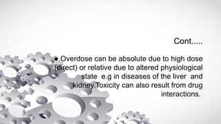 Cont.....
●.Overdose can be absolute due to high dose
(direct) or relative due to altered physiological
state e.g in diseases of the liver and
kidney.Toxicity can also result from drug
interactions.
 