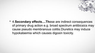 • 4.Secondary effects....These are indirect consequences
of primary drug action e.g. broad spectrum antibicsics may
cause pseudo membranous colitis.Diuretics may induce
hypokalaemia which causes digoxin toxicity.
 