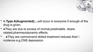 • A.Type A(Augmented)....will occur in everyone if enough of the
drug is given.
• ●They are due to excess of normal,predictable dosre-
related,pharmacodynamic effects.
• .●They are commonand skilled treatment reduses their i
ncidence e.g.CNS depression.
 