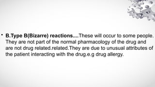 • B.Type B(Bizarre) reactions....These will occur to some people.
They are not part of the normal pharmacology of the drug and
are not drug related.related.They are due to unusual attributes of
the patient interacting with the drug.e.g drug allergy.
 