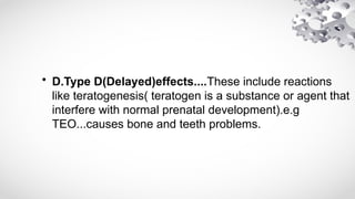 • D.Type D(Delayed)effects....These include reactions
like teratogenesis( teratogen is a substance or agent that
interfere with normal prenatal development).e.g
TEO...causes bone and teeth problems.
 