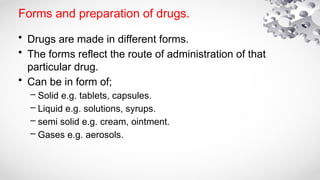 Forms and preparation of drugs.
• Drugs are made in different forms.
• The forms reflect the route of administration of that
particular drug.
• Can be in form of;
– Solid e.g. tablets, capsules.
– Liquid e.g. solutions, syrups.
– semi solid e.g. cream, ointment.
– Gases e.g. aerosols.
 
