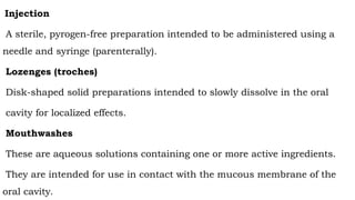 Injection
A sterile, pyrogen-free preparation intended to be administered using a
needle and syringe (parenterally).
Lozenges (troches)
Disk-shaped solid preparations intended to slowly dissolve in the oral
cavity for localized effects.
Mouthwashes
These are aqueous solutions containing one or more active ingredients.
They are intended for use in contact with the mucous membrane of the
oral cavity.
 