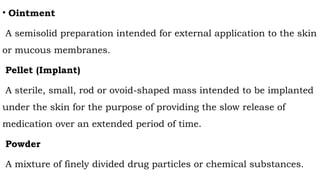 • Ointment
A semisolid preparation intended for external application to the skin
or mucous membranes.
Pellet (Implant)
A sterile, small, rod or ovoid-shaped mass intended to be implanted
under the skin for the purpose of providing the slow release of
medication over an extended period of time.
Powder
A mixture of finely divided drug particles or chemical substances.
 