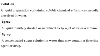 Solution
A liquid preparation containing soluble chemical substances usually
dissolved in water.
Spray
A liquid minutely divided or nebulized as by a jet of air or a stream.
Syrup
A concentrated sugar solution in water that may contain a flavoring
agent or drug.
 