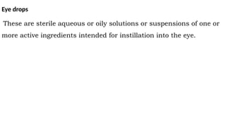 Eye drops
These are sterile aqueous or oily solutions or suspensions of one or
more active ingredients intended for instillation into the eye.
 