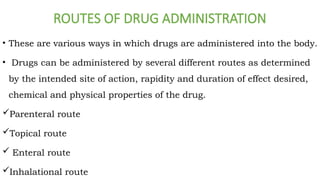ROUTES OF DRUG ADMINISTRATION
• These are various ways in which drugs are administered into the body.
• Drugs can be administered by several different routes as determined
by the intended site of action, rapidity and duration of effect desired,
chemical and physical properties of the drug.
Parenteral route
Topical route
 Enteral route
Inhalational route
 