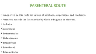 PARENTERAL ROUTE
• Drugs given by this route are in form of solutions, suspensions, and emulsions.
• Parenteral route is the fastest route by which a drug can be absorbed.
It includes:
Intravenous
 Intramuscular
 Subcutaneous
 Intradermal
 Intrathecal
 Intra-articular
 