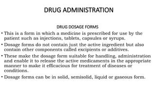 DRUG ADMINISTRATION
DRUG DOSAGE FORMS
• This is a form in which a medicine is prescribed for use by the
patient such as injections, tablets, capsules or syrups.
• Dosage forms do not contain just the active ingredient but also
contain other components called excipients or additives.
• These make the dosage form suitable for handling, administration
and enable it to release the active medicaments in the appropriate
manner to make it efficacious for treatment of diseases or
conditions.
• Dosage forms can be in solid, semisolid, liquid or gaseous form.
 