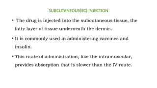 SUBCUTANEOUS(SC) INJECTION
• The drug is injected into the subcutaneous tissue, the
fatty layer of tissue underneath the dermis.
• It is commonly used in administering vaccines and
insulin.
• This route of administration, like the intramuscular,
provides absorption that is slower than the IV route.
 