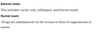 Enteral route
This includes; rectal, oral, sublingual ,and buccal routes.
Rectal route
Drugs are administered via the rectum in form of suppositories or
enema
 
