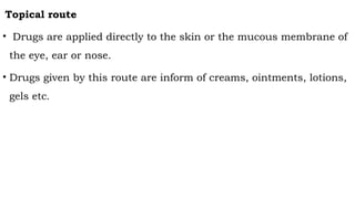 Topical route
• Drugs are applied directly to the skin or the mucous membrane of
the eye, ear or nose.
• Drugs given by this route are inform of creams, ointments, lotions,
gels etc.
 