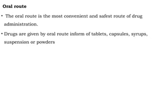 Oral route
• The oral route is the most convenient and safest route of drug
administration.
• Drugs are given by oral route inform of tablets, capsules, syrups,
suspension or powders
 