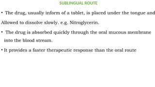 SUBLINGUAL ROUTE
• The drug, usually inform of a tablet, is placed under the tongue and
Allowed to dissolve slowly. e.g. Nitroglycerin.
• The drug is absorbed quickly through the oral mucous membrane
into the blood stream.
• It provides a faster therapeutic response than the oral route
 
