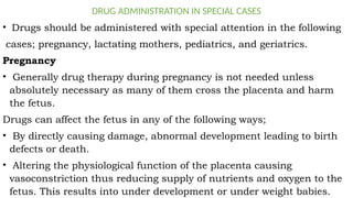 DRUG ADMINISTRATION IN SPECIAL CASES
• Drugs should be administered with special attention in the following
cases; pregnancy, lactating mothers, pediatrics, and geriatrics.
Pregnancy
• Generally drug therapy during pregnancy is not needed unless
absolutely necessary as many of them cross the placenta and harm
the fetus.
Drugs can affect the fetus in any of the following ways;
• By directly causing damage, abnormal development leading to birth
defects or death.
• Altering the physiological function of the placenta causing
vasoconstriction thus reducing supply of nutrients and oxygen to the
fetus. This results into under development or under weight babies.
 