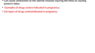 • Can cause contraction of the uterine muscles injuring the fetus or causing
preterm labor.
• Examples of drugs contra-indicated in pregnancy;
• List types of drugs contraindicated in pregnancy
 