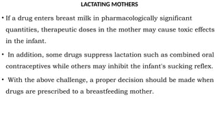 LACTATING MOTHERS
• If a drug enters breast milk in pharmacologically significant
quantities, therapeutic doses in the mother may cause toxic effects
in the infant.
• In addition, some drugs suppress lactation such as combined oral
contraceptives while others may inhibit the infant's sucking reflex.
• With the above challenge, a proper decision should be made when
drugs are prescribed to a breastfeeding mother.
 