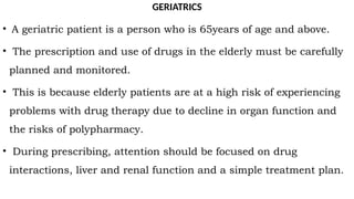 GERIATRICS
• A geriatric patient is a person who is 65years of age and above.
• The prescription and use of drugs in the elderly must be carefully
planned and monitored.
• This is because elderly patients are at a high risk of experiencing
problems with drug therapy due to decline in organ function and
the risks of polypharmacy.
• During prescribing, attention should be focused on drug
interactions, liver and renal function and a simple treatment plan.
 