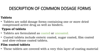 DESCRIPTION OF COMMON DOSAGE FORMS
Tablets
• Tablets are solid dosage forms containing one or more dried
compressed active drug as well as binders.
Types of tablets
• Tablets are formulated as coated or uncoated.
• Coated tablets include enteric coated, sugar coated, film coated
and slow-release coated tablets.
Film coated tablets
• These tablets are covered with a very thin layer of coating material
 