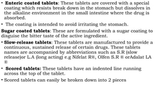 • Enteric coated tablets: These tablets are covered with a special
coating which resists break down in the stomach but dissolves in
the alkaline environment in the small intestine where the drug is
absorbed.
• The coating is intended to avoid irritating the stomach.
Sugar coated tablets: These are formulated with a sugar coating to
disguise the bitter taste of the active ingredient.
• Slow-release tablets: These tablets are manufactured to provide a
continuous, sustained release of certain drugs. These tablets
names are accompanied by abbreviations such as S.R (slow
release)or L.A (long acting) e.g Nifelat R®, Olfen S.R ® orAdalat LA
®
• Scored tablets: These tablets have an indented line running
across the top of the tablet.
• Scored tablets can easily be broken down into 2 pieces
 