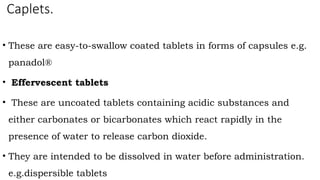 Caplets.
• These are easy-to-swallow coated tablets in forms of capsules e.g.
panadol®
• Effervescent tablets
• These are uncoated tablets containing acidic substances and
either carbonates or bicarbonates which react rapidly in the
presence of water to release carbon dioxide.
• They are intended to be dissolved in water before administration.
e.g.dispersible tablets
 