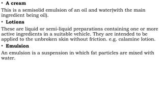 • A cream
This is a semisolid emulsion of an oil and water(with the main
ingredient being oil).
• Lotions
These are liquid or semi-liquid preparations containing one or more
active ingredients in a suitable vehicle. They are intended to be
applied to the unbroken skin without friction. e.g. calamine lotion.
• Emulsion
An emulsion is a suspension in which fat particles are mixed with
water.
 
