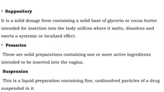 • Suppository
It is a solid dosage form containing a solid base of glycerin or cocoa butter
intended for insertion into the body orifices where it melts, dissolves and
exerts a systemic or localized effect.
• Pessaries
These are solid preparations containing one or more active ingredients
intended to be inserted into the vagina.
Suspension
This is a liquid preparation containing fine, undissolved particles of a drug
suspended in it.
 