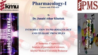 Pharmacology-I
Course code PMS-614
By
Dr. Junaid Athar Khattak
INTRODUCTION TO PHARMACOLOGY
AND ITS BASIC PRINCIPLES
3rd Semester, Chapter # 1
Institute of paramedical sciences,
Khyber Medical University Peshawar
1
 