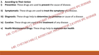 2. According to Their Action
i) Preventive: These drugs are used to prevent the cause of disease.
ii) Symptomatic: These drugs are used to treat the symptoms of a disease.
iii) Diagnostic: These drugs help to determine the presence or cause of a disease.
iv) Curative: These drugs are used in the treatment of any disease.
v) Health Maintenance Drugs: These drugs help to maintain our health
 