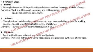  Sources of Drugs
1. Plants:
• Many plants contain biologically active substances and are the oldest sources of drugs.
Examples:- Tulsi: Used for cough treatment and cold remedies.
Neem: Has antimicrobial activity.
2. Animals:
• Though animal parts have been used as crude drugs since early times. Used for making
vaccines (blood). Used for insulin for control of diabetes.
Examples:- Thyroxin- Insulin- Liver extracts (Vitamin B12)
3. Microbes:
• Most antibiotics are obtained from fungi and bacteria.
Examples:- Penicillin- Tetracycline Some vaccines are also produced by the use of microbes.
 